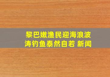 黎巴嫩渔民迎海浪波涛钓鱼泰然自若 新闻